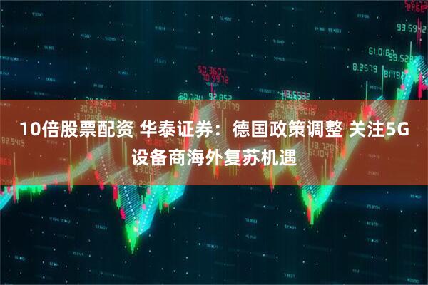 10倍股票配资 华泰证券：德国政策调整 关注5G设备商海外复苏机遇