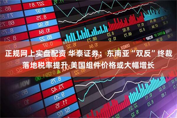 正规网上实盘配资 华泰证券：东南亚“双反”终裁落地税率提升 美国组件价格或大幅增长