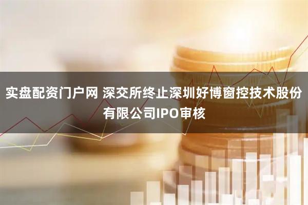 实盘配资门户网 深交所终止深圳好博窗控技术股份有限公司IPO审核