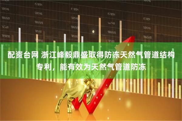 配资台网 浙江峰毅鼎盛取得防冻天然气管道结构专利，能有效为天然气管道防冻
