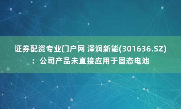 证券配资专业门户网 泽润新能(301636.SZ)：公司产品未直接应用于固态电池