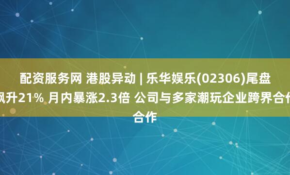 配资服务网 港股异动 | 乐华娱乐(02306)尾盘飙升21% 月内暴涨2.3倍 公司与多家潮玩企业跨界合作