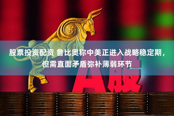 股票投资配资 鲁比奥称中美正进入战略稳定期，但需直面矛盾弥补薄弱环节