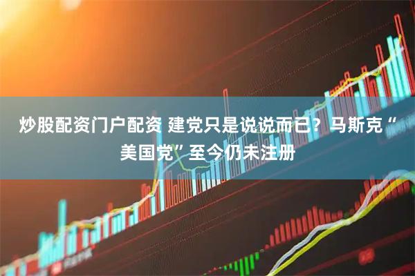 炒股配资门户配资 建党只是说说而已？马斯克“美国党”至今仍未注册