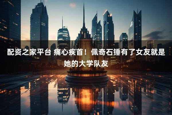配资之家平台 痛心疾首！佩奇石锤有了女友就是她的大学队友
