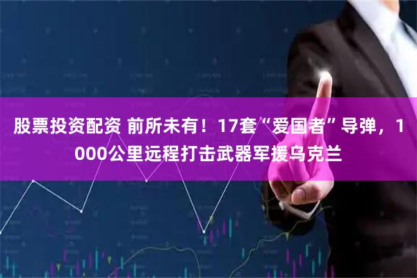 股票投资配资 前所未有！17套“爱国者”导弹，1000公里远程打击武器军援乌克兰