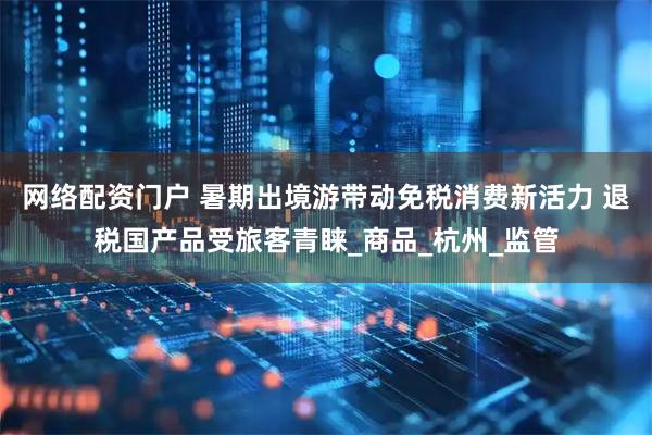 网络配资门户 暑期出境游带动免税消费新活力 退税国产品受旅客青睐_商品_杭州_监管