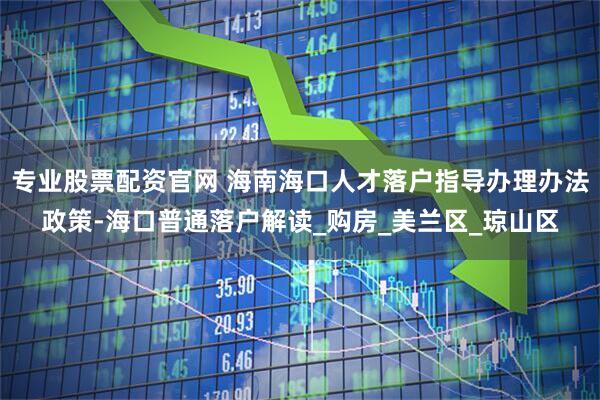 专业股票配资官网 海南海口人才落户指导办理办法政策-海口普通落户解读_购房_美兰区_琼山区