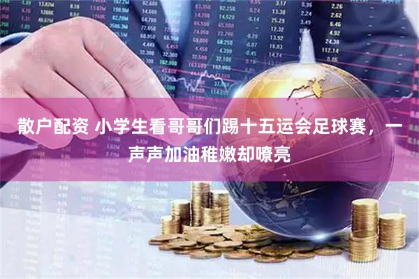 散户配资 小学生看哥哥们踢十五运会足球赛，一声声加油稚嫩却嘹亮