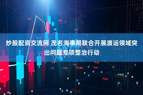 炒股配资交流网 茂名海事局联合开展渡运领域突出问题专项整治行动