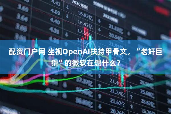 配资门户网 坐视OpenAI扶持甲骨文,“老奸巨猾”的微软在想什么?