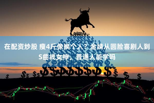 在配资炒股 瘦4斤像换个人？金婧从圆脸喜剧人到S曲线女神，普通人能学吗