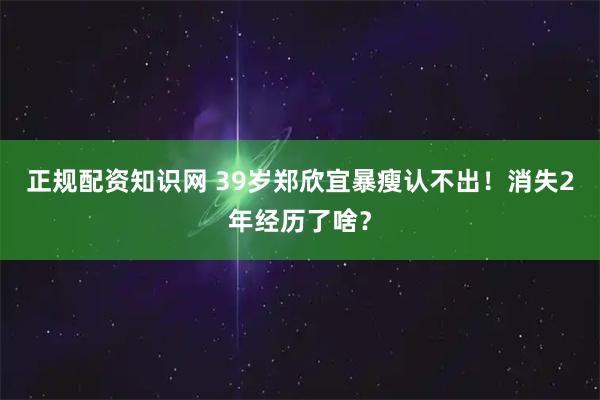 正规配资知识网 39岁郑欣宜暴瘦认不出！消失2年经历了啥？