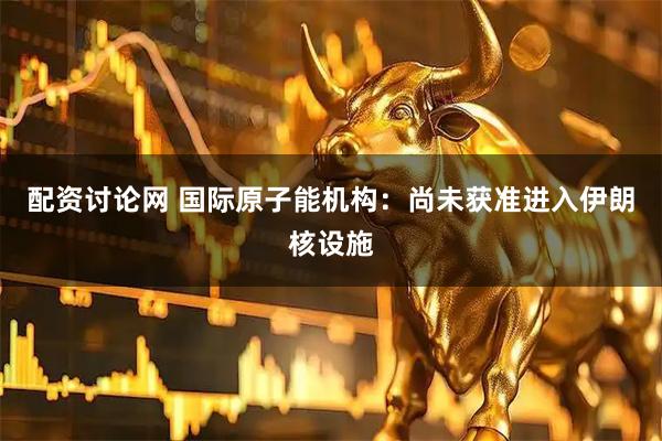 配资讨论网 国际原子能机构：尚未获准进入伊朗核设施