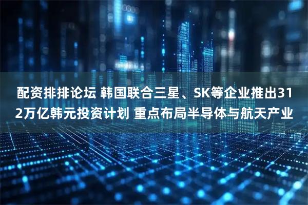 配资排排论坛 韩国联合三星、SK等企业推出312万亿韩元投资计划 重点布局半导体与航天产业
