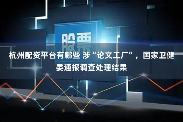 杭州配资平台有哪些 涉“论文工厂”，国家卫健委通报调查处理结果