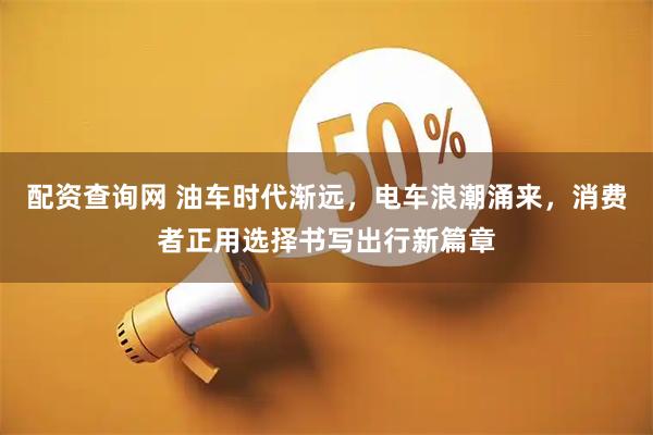 配资查询网 油车时代渐远，电车浪潮涌来，消费者正用选择书写出行新篇章